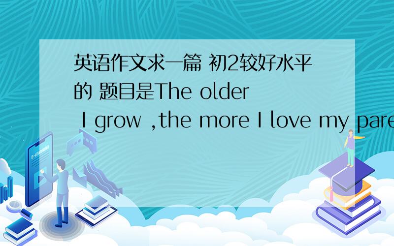 英语作文求一篇 初2较好水平的 题目是The older I grow ,the more I love my pare