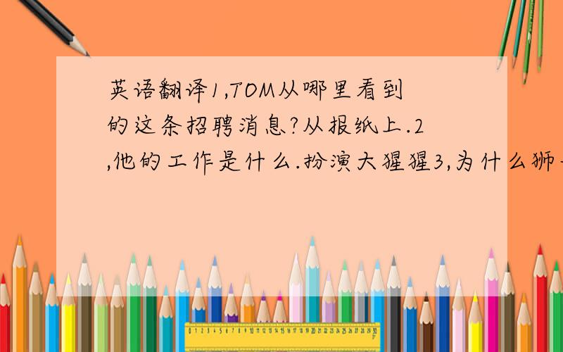 英语翻译1,TOM从哪里看到的这条招聘消息?从报纸上.2,他的工作是什么.扮演大猩猩3,为什么狮子没吃他因为他们是同事.