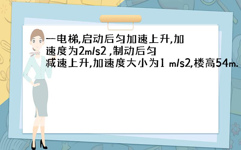 一电梯,启动后匀加速上升,加速度为2m/s2 ,制动后匀减速上升,加速度大小为1 m/s2,楼高54m.（1）若上