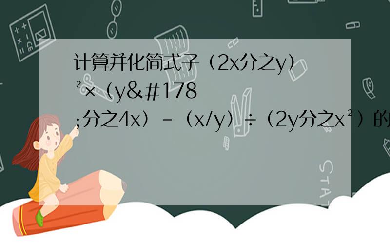 计算并化简式子（2x分之y）²×（y²分之4x）-（x/y）÷（2y分之x²）的结果为?