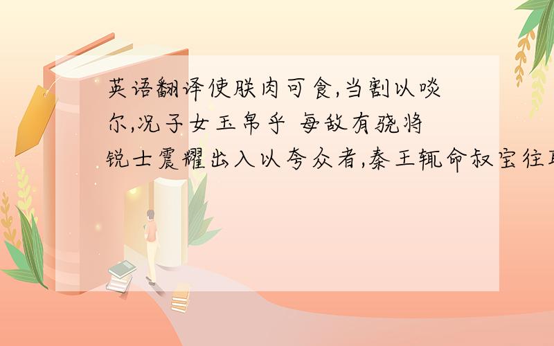 英语翻译使朕肉可食,当割以啖尔,况子女玉帛乎 每敌有骁将锐士震耀出入以夸众者,秦王辄命叔宝往取之 这两句麻烦翻译下