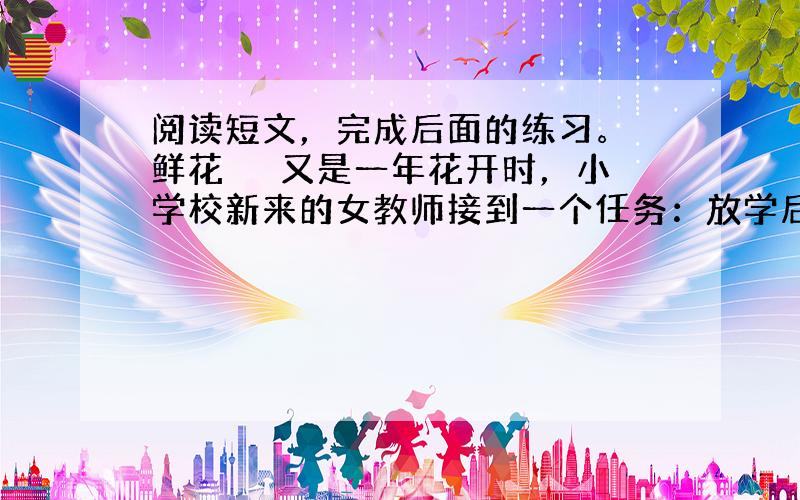 阅读短文，完成后面的练习。 鲜花 　　又是一年花开时，小学校新来的女教师接到一个任务：放学后照看一下校园西南角的花坛。校