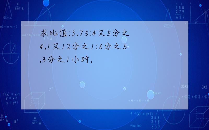 求比值:3.75:4又5分之4,1又12分之1:6分之5,3分之1小时：