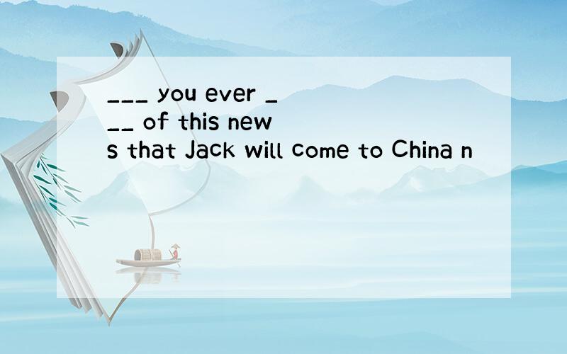 ___ you ever ___ of this news that Jack will come to China n