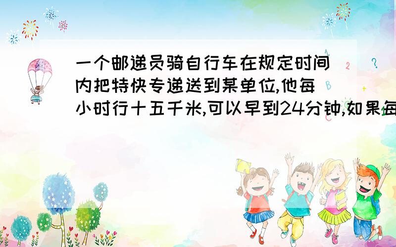 一个邮递员骑自行车在规定时间内把特快专递送到某单位,他每小时行十五千米,可以早到24分钟,如果每小时行十二千米,就要迟到