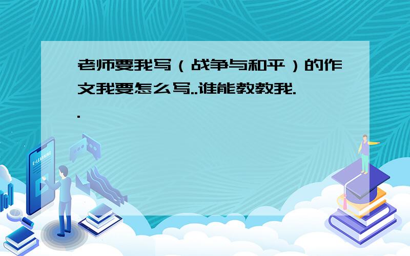 老师要我写（战争与和平）的作文我要怎么写..谁能教教我..