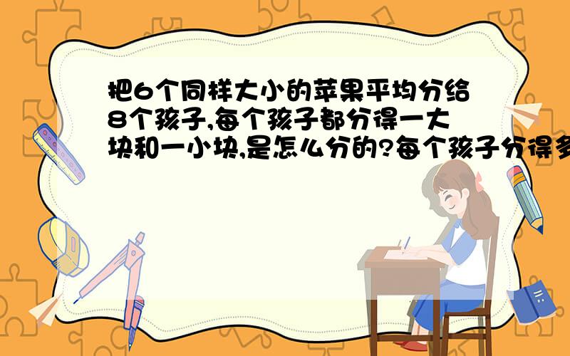 把6个同样大小的苹果平均分给8个孩子,每个孩子都分得一大块和一小块,是怎么分的?每个孩子分得多少?