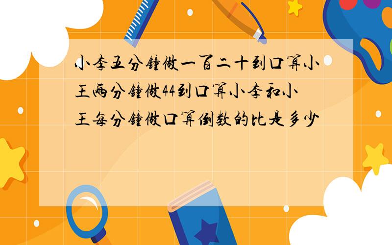 小李五分钟做一百二十到口算小王两分钟做44到口算小李和小王每分钟做口算倒数的比是多少