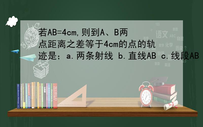 若AB=4cm,则到A、B两点距离之差等于4cm的点的轨迹是；a.两条射线 b.直线AB c.线段AB d.A和B两点