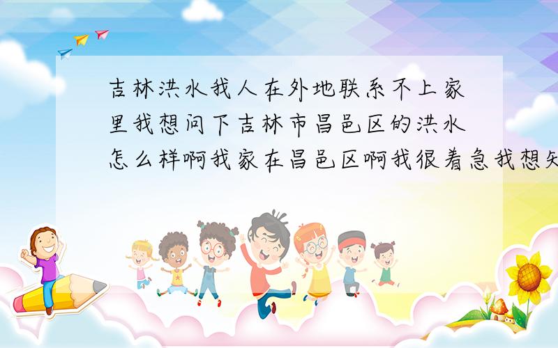 吉林洪水我人在外地联系不上家里我想问下吉林市昌邑区的洪水怎么样啊我家在昌邑区啊我很着急我想知道那里的情况麻烦谁告诉我一下