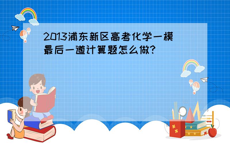 2013浦东新区高考化学一模最后一道计算题怎么做?