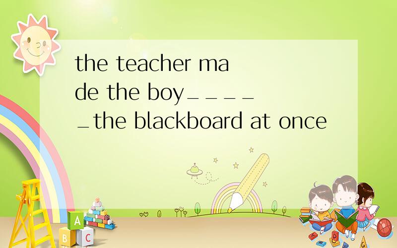 the teacher made the boy_____the blackboard at once