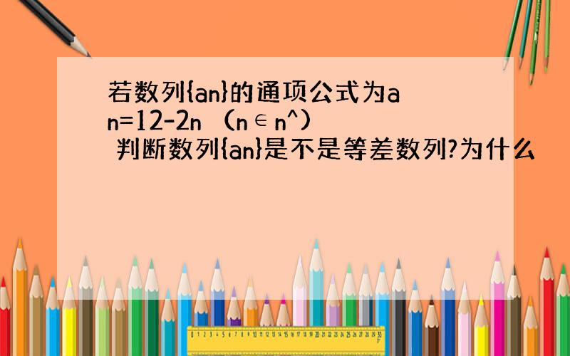 若数列{an}的通项公式为an=12-2n （n∈n^) 判断数列{an}是不是等差数列?为什么