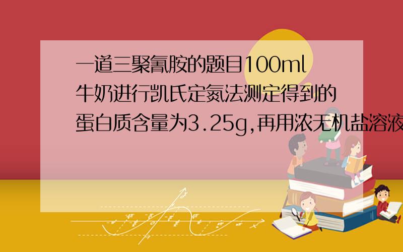 一道三聚氰胺的题目100ml牛奶进行凯氏定氮法测定得到的蛋白质含量为3.25g,再用浓无机盐溶液处理将蛋白质析出后,再用