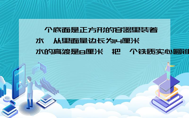 一个底面是正方形的容器里装着水,从里面量边长为14厘米,水的高渡是8厘米,把一个铁质实心圆锥直立在容器里以后,水位上升到