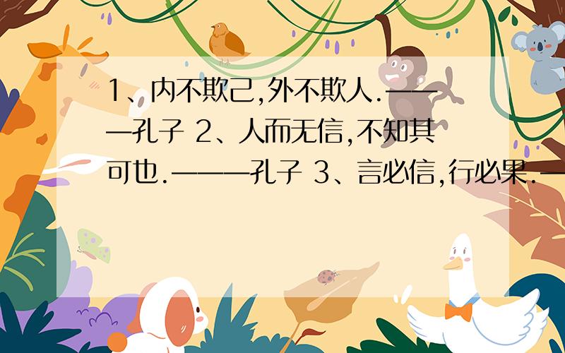 1、内不欺己,外不欺人.———孔子 2、人而无信,不知其可也.———孔子 3、言必信,行必果.——子路 4、你必须以诚待