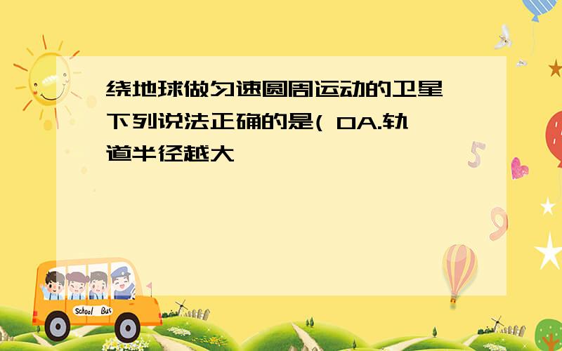 绕地球做匀速圆周运动的卫星,下列说法正确的是( 0A.轨道半径越大,