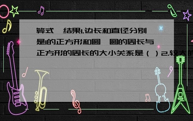 算式,结果1.边长和直径分别是1的正方形和圆,圆的周长与正方形的周长的大小关系是（）2.较大的弧所对的圆心角是（）