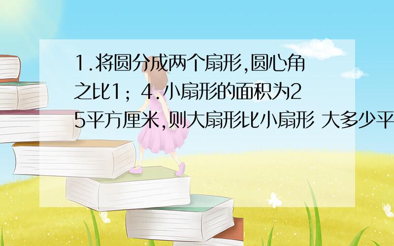 1.将圆分成两个扇形,圆心角之比1；4.小扇形的面积为25平方厘米,则大扇形比小扇形 大多少平方厘米?