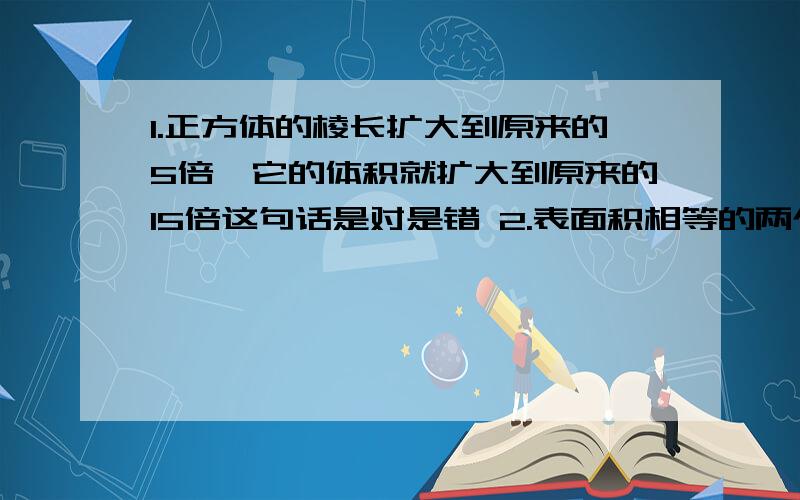 1.正方体的棱长扩大到原来的5倍,它的体积就扩大到原来的15倍这句话是对是错 2.表面积相等的两个长方体,