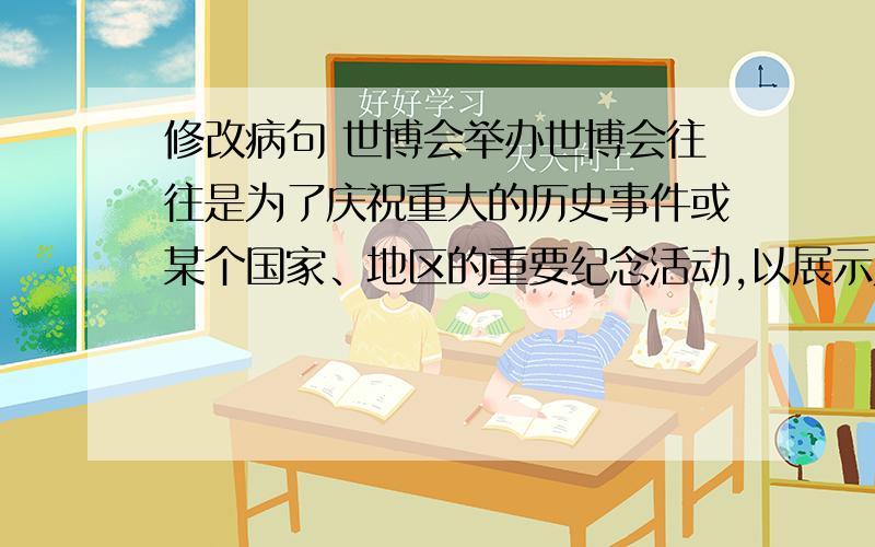 修改病句 世博会举办世博会往往是为了庆祝重大的历史事件或某个国家、地区的重要纪念活动,以展示人类在某一领域中,在政治、经