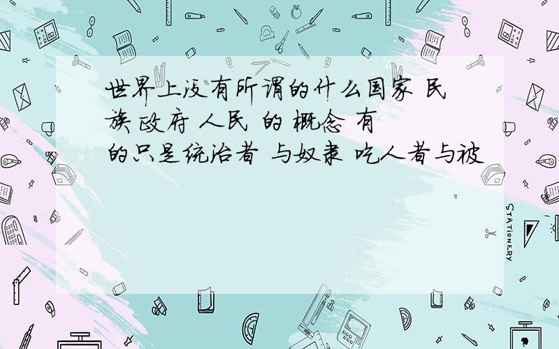 世界上没有所谓的什么国家 民族 政府 人民 的 概念 有的只是统治者 与奴隶 吃人者与被