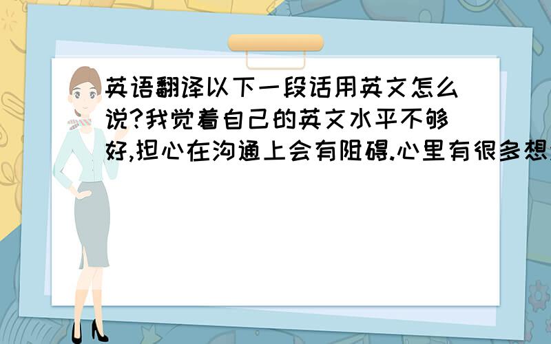 英语翻译以下一段话用英文怎么说?我觉着自己的英文水平不够好,担心在沟通上会有阻碍.心里有很多想法但是觉得无从表达.看来除