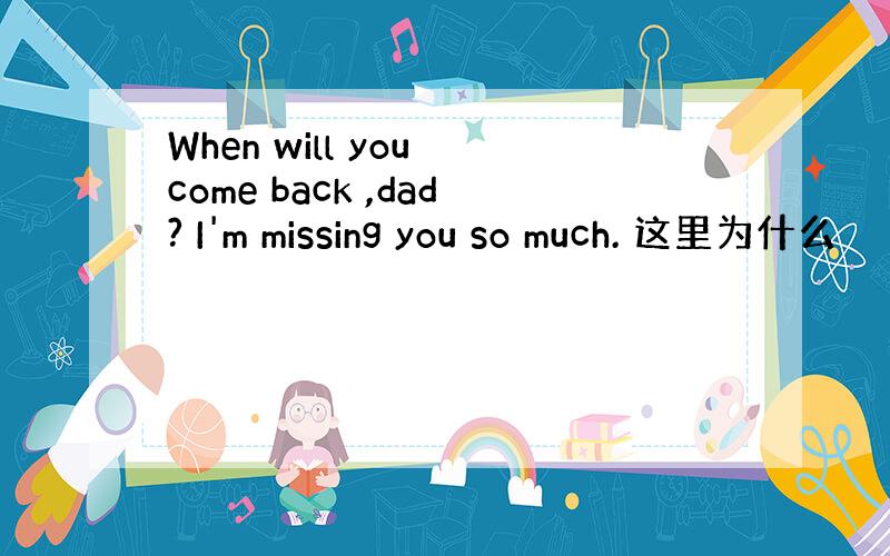 When will you come back ,dad? I'm missing you so much. 这里为什么