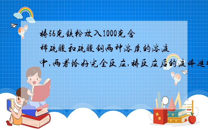 将56克铁粉放入1000克含稀硫酸和硫酸铜两种溶质的溶液中,两者恰好完全反应,将反应后的液体进行过滤除去