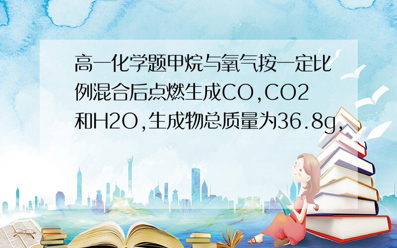 高一化学题甲烷与氧气按一定比例混合后点燃生成CO,CO2和H2O,生成物总质量为36.8g,