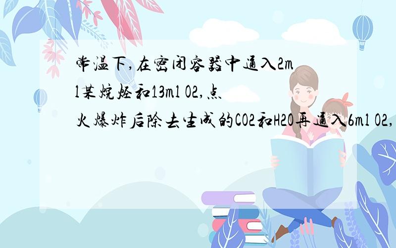 常温下,在密闭容器中通入2ml某烷烃和13ml O2,点火爆炸后除去生成的CO2和H2O再通入6ml O2,再点火爆炸,