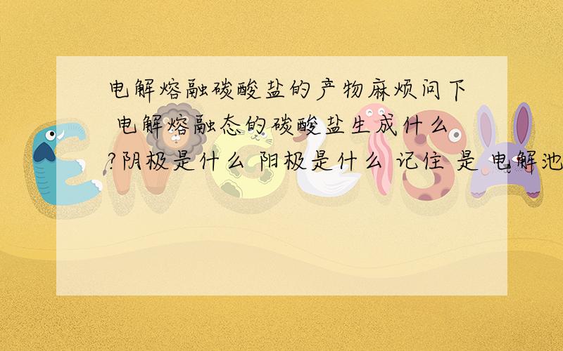 电解熔融碳酸盐的产物麻烦问下 电解熔融态的碳酸盐生成什么?阴极是什么 阳极是什么 记住 是 电解池 而非原电池 还有 电