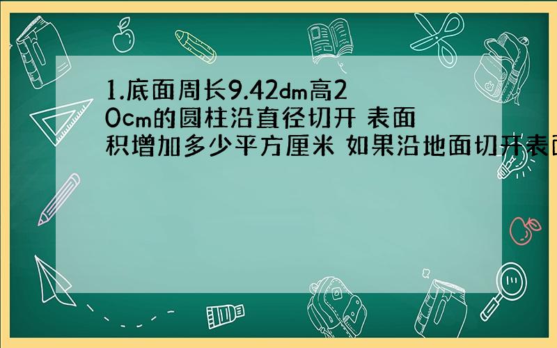 1.底面周长9.42dm高20cm的圆柱沿直径切开 表面积增加多少平方厘米 如果沿地面切开表面积增加多少平方厘米