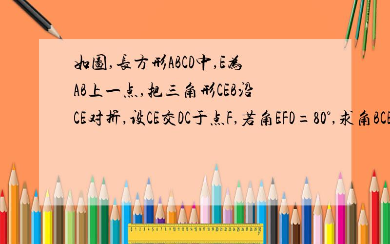 如图,长方形ABCD中,E为AB上一点,把三角形CEB沿CE对折,设CE交DC于点F,若角EFD=80°,求角BCE的度