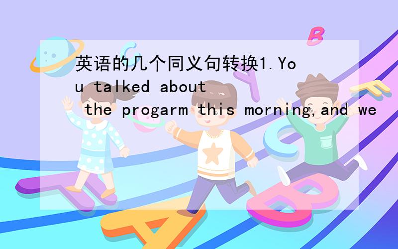 英语的几个同义句转换1.You talked about the progarm this morning,and we