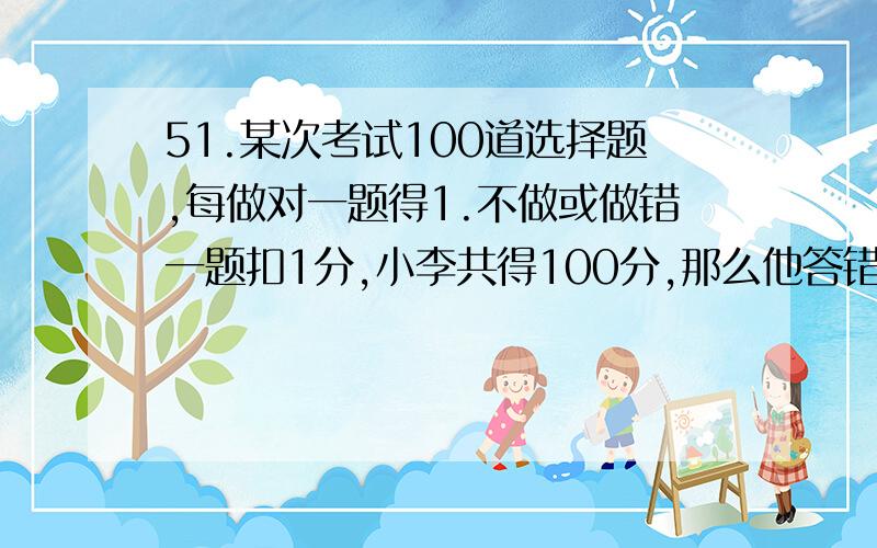 51.某次考试100道选择题,每做对一题得1.不做或做错一题扣1分,小李共得100分,那么他答错多少题?