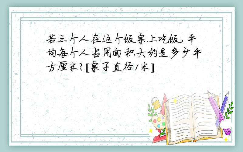 若三个人在这个饭桌上吃饭,平均每个人占用面积大约是多少平方厘米?[桌子直径1米]