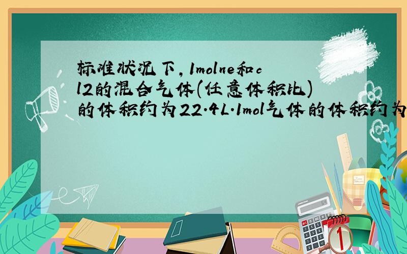 标准状况下,1molne和cl2的混合气体(任意体积比)的体积约为22.4L.1mol气体的体积约为22.4L.