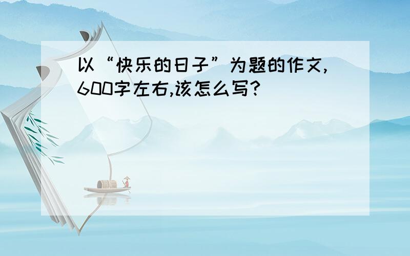 以“快乐的日子”为题的作文,600字左右,该怎么写?