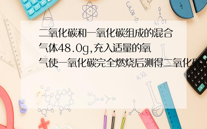 二氧化碳和一氧化碳组成的混合气体48.0g,充入适量的氧气使一氧化碳完全燃烧后测得二氧化碳为33.6L