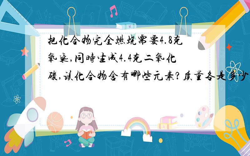 把化合物完全燃烧需要4.8克氧气,同时生成4.4克二氧化碳,该化合物含有哪些元素?质量各是多少?