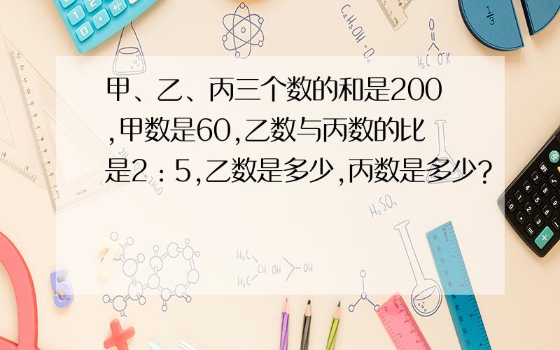 甲、乙、丙三个数的和是200,甲数是60,乙数与丙数的比是2：5,乙数是多少,丙数是多少?