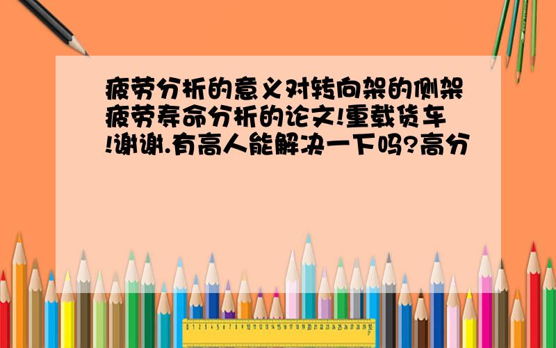 疲劳分析的意义对转向架的侧架疲劳寿命分析的论文!重载货车!谢谢.有高人能解决一下吗?高分