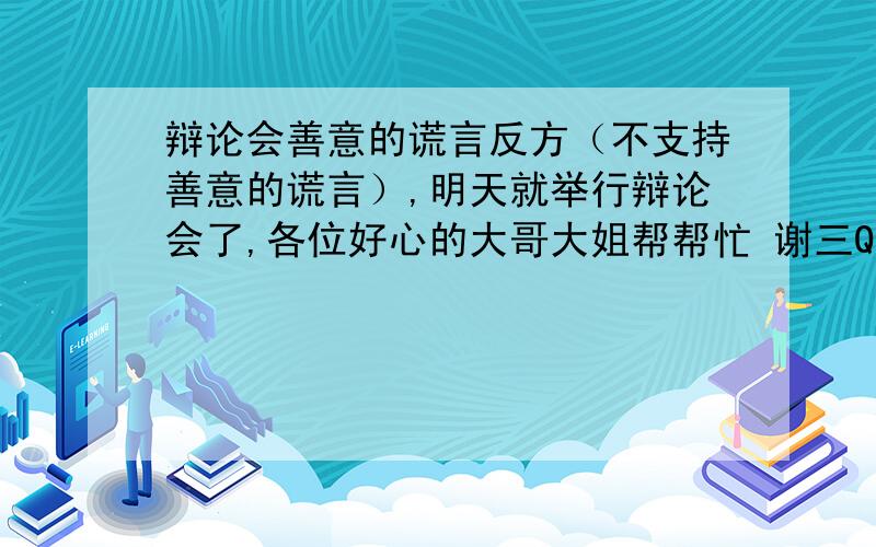 辩论会善意的谎言反方（不支持善意的谎言）,明天就举行辩论会了,各位好心的大哥大姐帮帮忙 谢三Q