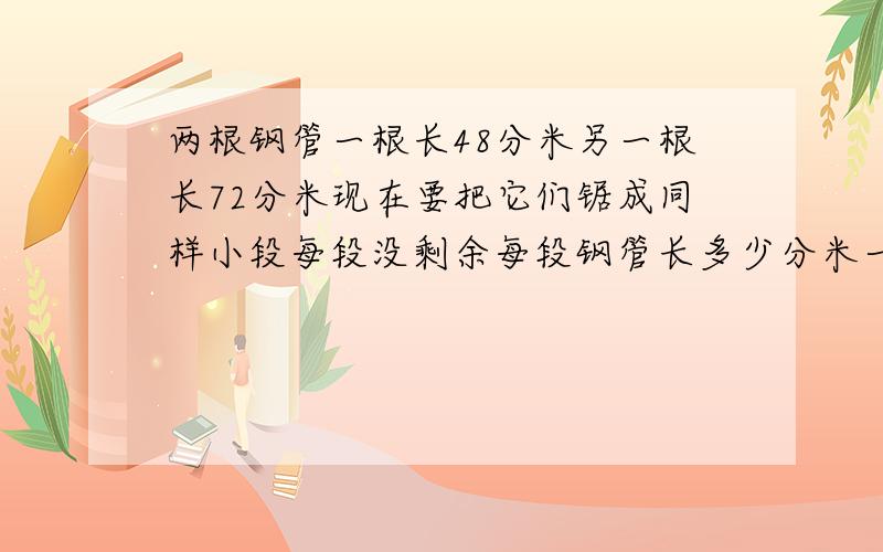 两根钢管一根长48分米另一根长72分米现在要把它们锯成同样小段每段没剩余每段钢管长多少分米一共能锯成几