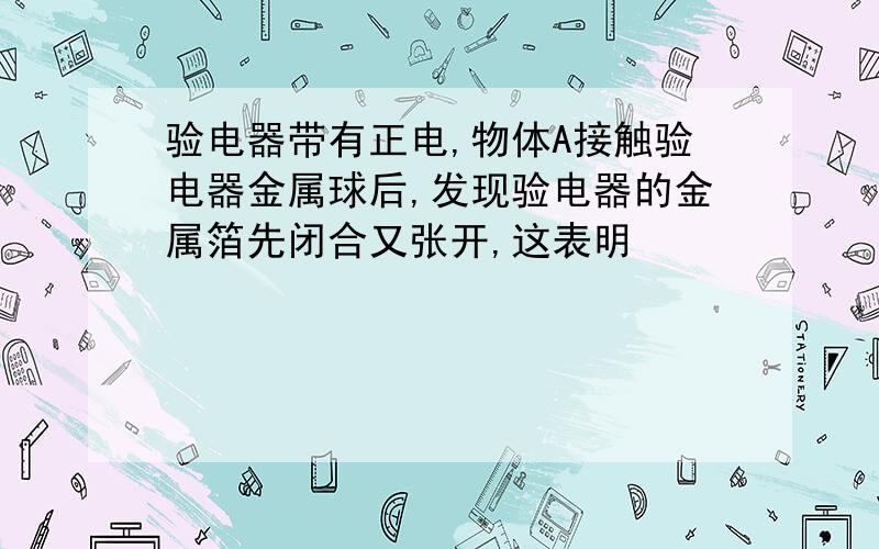 验电器带有正电,物体A接触验电器金属球后,发现验电器的金属箔先闭合又张开,这表明