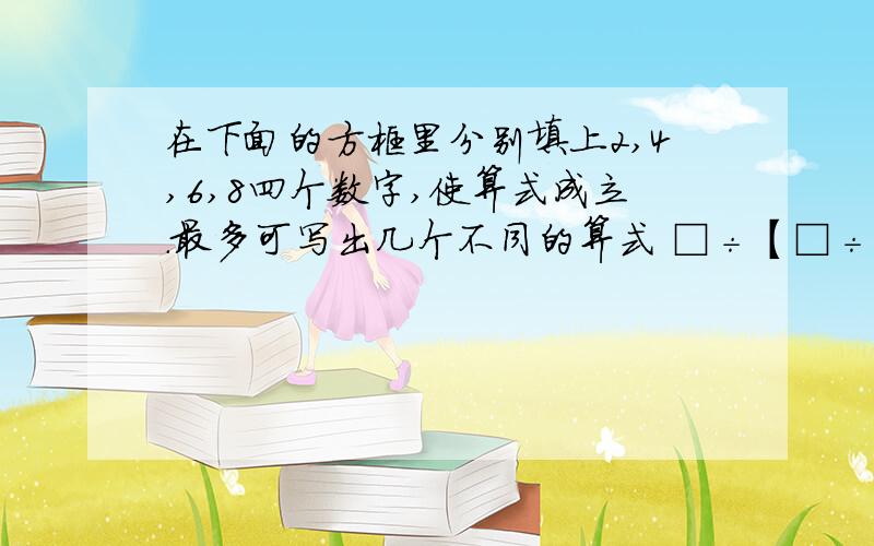 在下面的方框里分别填上2,4,6,8四个数字,使算式成立.最多可写出几个不同的算式 □÷【□÷（□×□）】=2