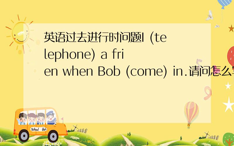 英语过去进行时问题I (telephone) a frien when Bob (come) in.请问怎么写?为什么