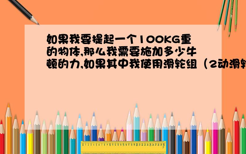 如果我要提起一个100KG重的物体,那么我需要施加多少牛顿的力,如果其中我使用滑轮组（2动滑轮）又需多少