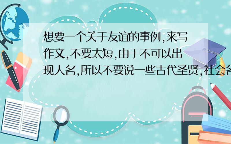 想要一个关于友谊的事例,来写作文,不要太短,由于不可以出现人名,所以不要说一些古代圣贤,社会名人的的,也不要说太什么校园